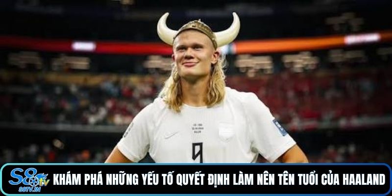Khám phá những yếu tố quyết định làm nên tên tuổi của Haaland